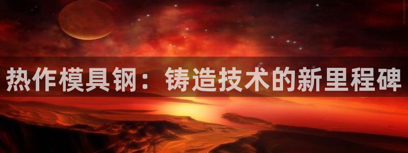 古天乐和太阳集团什么关系知乎：热作模具钢：铸造技术的新里程碑