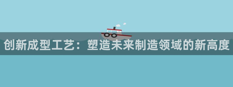 太阳集团娱乐全部网址视频：创新成型工艺：塑造未来制造领域的新高度