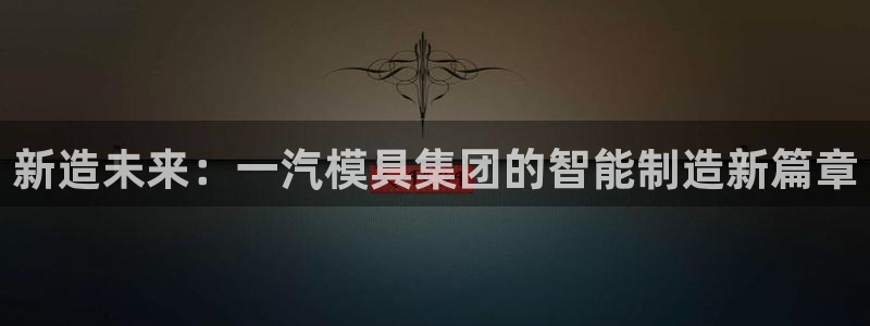太阳集团电子游戏：新造未来：一汽模具集团的智能制造新篇章